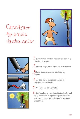 117
Construye
tu propia
ducha solar
Junta varias botellas plásticas de bebida y
píntalas de negro.
Haz un hoyo en el fondo de cada botella.
Pasa una manguera a través de las
botellas.
Al final de la manguera, inserta la
regadera de una ducha.
Cuélgala de un lugar alto.
Las botellas negras absorberán el calor del
sol y calentarán el agua que pasa por ellas.
Por eso, el agua que salga por la regadera
estará tibia.
1
2
3
4
5
6
 