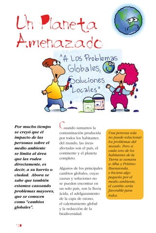120
Por mucho tiempo
se creyó que el
impacto de las
personas sobre el
medio ambiente
se limita al área
que las rodea
directamente, es
decir, a su barrio o
ciudad. Ahora se
sabe que también
estamos causando
problemas mayores,
que se conocen
como “cambios
globales”.
Un Planeta
Amenazado
Cuando sumamos la
contaminación producida
por todos los habitantes
del mundo, las áreas
afectadas son el país, el
continente y el planeta
completo.
Algunos de los principales
cambios globales, cuyas
causas y soluciones no
se pueden encontrar en
un solo país, son la lluvia
ácida, el adelgazamiento
de la capa de ozono,
el calentamiento global
y la reducción de la
biodiversidad.
Una persona sola
no puede solucionar
los problemas del
mundo. Pero si
cada uno de los
habitantes de la
Tierra se sumara
a Alba y Prístino
Buenaonda,
e hiciera algo
pequeño por el
medio ambiente,
el cambio sería
favorable para
todos.
 