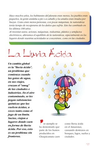 121
Un cambio global
es la “lluvia ácida”,
un problema que
comienza cuando
las gotas de agua,
en sus viajes,
cruzan el “smog”
de las ciudades e
industrias. En el aire
contaminado, se les
pegan substancias
químicas que las
vuelven ácidas, a
veces tanto como el
jugo de un limón.
Sucias, viajan a
lugares donde caen
en forma de lluvia
ácida. Por eso, esto
es un problema sin
fronteras.
Por ejemplo se
ha demostrado que
parte de los humos
producidos en
Chuquicamata caen
como lluvia ácida
en el Amazonas,
causando destrozos en
bosques, lagos, suelos y
ciudades.
La Lluvia Acida
Hace muchos años, los habitantes del planeta eran menos, los pueblos eran
pequeños, la gente andaba a pie o a caballo y los arados eran tirados por
bueyes. Como eran menos personas, con pocas máquinas, la naturaleza
tenía tiempo de recuperarse de los daños que sufría. Esto ha cambiado en
los últimos 100 años.
Al inventar autos, aviones, máquinas, industrias, plástico y artefactos
electrónicos, alteramos el equilibrio de la naturaleza, especialmente en los
lugares donde nuestras actividades se concentran, como en las ciudades.
 