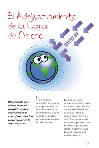 123
El Adelgazamiento
de la Capa
de Ozono
Otro cambio que
afecta al mundo
completo es una
alteración en la
atmósfera conocida
como “hoyo” en la
capa de ozono.
Hace poco se
descubrió que algunos
gases producidos por
el ser humano están
destruyendo esta capa
delgada e invisible,
pero fundamental para
la vida humana.
La capa de ozono
detiene los dañinos rayos
ultravioletas que vienen
del sol, devolviéndolos
al espacio. Mientras
menos ozono hay en la
atmósfera, más energía
ultravioleta penetra hasta
la Tierra. Aquí produce
efectos negativos sobre
la salud humana y el
medio ambiente.
 