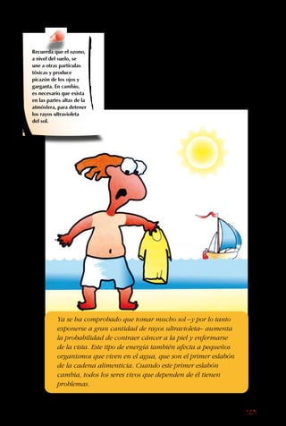 125
Somos afortunados
de que ya se están
tomando medidas para
frenar la disminución de
la capa de ozono.
Por desgracia, no se
puede decir lo mismo
sobre los otros grandes
problemas globales:
el cambio climático
y la pérdida de la
biodiversidad son tan
graves como el anterior.
Ya se ha comprobado que tomar mucho sol –y por lo tanto
exponerse a gran cantidad de rayos ultravioleta– aumenta
la probabilidad de contraer cáncer a la piel y enfermarse
de la vista. Este tipo de energía también afecta a pequeños
organismos que viven en el agua, que son el primer eslabón
de la cadena alimenticia. Cuando este primer eslabón
cambia, todos los seres vivos que dependen de él tienen
problemas.
Recuerda que el ozono,
a nivel del suelo, se
une a otras partículas
tóxicas y produce
picazón de los ojos y
garganta. En cambio,
es necesario que exista
en las partes altas de la
atmósfera, para detener
los rayos ultravioleta
del sol.
 