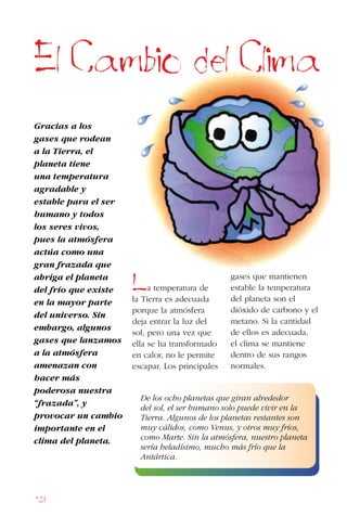 126
Gracias a los
gases que rodean
a la Tierra, el
planeta tiene
una temperatura
agradable y
estable para el ser
humano y todos
los seres vivos,
pues la atmósfera
actúa como una
gran frazada que
abriga el planeta
del frío que existe
en la mayor parte
del universo. Sin
embargo, algunos
gases que lanzamos
a la atmósfera
amenazan con
hacer más
poderosa nuestra
“frazada”, y
provocar un cambio
importante en el
clima del planeta.
El Cambio del Clima
La temperatura de
la Tierra es adecuada
porque la atmósfera
deja entrar la luz del
sol, pero una vez que
ella se ha transformado
en calor, no le permite
escapar. Los principales
gases que mantienen
estable la temperatura
del planeta son el
dióxido de carbono y el
metano. Si la cantidad
de ellos es adecuada,
el clima se mantiene
dentro de sus rangos
normales.
De los ocho planetas que giran alrededor
del sol, el ser humano solo puede vivir en la
Tierra. Algunos de los planetas restantes son
muy cálidos, como Venus, y otros muy fríos,
como Marte. Sin la atmósfera, nuestro planeta
sería heladísimo, mucho más frío que la
Antártica.
 