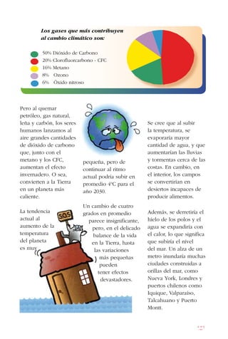 127
Se cree que al subir
la temperatura, se
evaporaría mayor
cantidad de agua, y que
aumentarían las lluvias
y tormentas cerca de las
costas. En cambio, en
el interior, los campos
se convertirían en
desiertos incapaces de
producir alimentos.
Además, se derretiría el
hielo de los polos y el
agua se expandiría con
el calor, lo que significa
que subiría el nivel
del mar. Un alza de un
metro inundaría muchas
ciudades construidas a
orillas del mar, como
Nueva York, Londres y
puertos chilenos como
Iquique, Valparaíso,
Talcahuano y Puerto
Montt.
Los gases que más contribuyen
al cambio climático son:
50% Dióxido de Carbono
20% Clorofluorcarbono - CFC
16% Metano
8% Ozono
6% Óxido nitroso
pequeña, pero de
continuar al ritmo
actual podría subir en
promedio 4ºC para el
año 2030.
Un cambio de cuatro
grados en promedio
parece insignificante,
pero, en el delicado
balance de la vida
en la Tierra, hasta
las variaciones
más pequeñas
pueden
tener efectos
devastadores.
Pero al quemar
petróleo, gas natural,
leña y carbón, los seres
humanos lanzamos al
aire grandes cantidades
de dióxido de carbono
que, junto con el
metano y los CFC,
aumentan el efecto
invernadero. O sea,
convierten a la Tierra
en un planeta más
caliente.
La tendencia
actual al
aumento de la
temperatura
del planeta
es muy
 