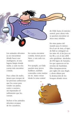 13
Los animales silvestres
ya no encuentran
dónde hacer una
madriguera, ni una
laguna limpia donde
nadar, y cada vez les
cuesta más encontrar
comida.
Para colmo de males,
tienen que escapar de
las personas ambiciosas
que los cazan para
vender sus pieles,
carne o cuernos,
sin importarles el
sufrimiento que les
causan.
Incluso si los animales
silvestres escapan
de los cazadores,
les cuesta encontrar
comida, tienen pocos
hijos, y son cada vez
menos.
Por ejemplo, en Chile
quedan muy pocos
huillines, también
conocidos como nutrias
de río. Antes vivían
desde la zona central
de Chile hasta el extremo
austral, pero ahora solo
se pueden encontrar en
áreas muy aisladas.
En otras partes del
mundo pasa lo mismo.
En el sur de Asia, el tigre
de Bali se extinguió en
los años 40, el de Java en
los 80, y en el año 2001
solo quedaban alrededor
de 650 tigres de Sumatra,
los que aparecen en las
novelas de Sandokán.
Ellos desaparecieron
por siglos de caza ilegal,
y ahora último por
la destrucción de los
bosques donde viven.
 