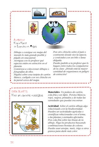 132
Actividad
Mapa Mundi
de Especies en Peligro
Dibuja o consigue un mapa del
mundo lo más grande posible y
pégalo en una pared.
Averigua con tu profesor qué
especies están en extinción en el
planeta.
Comienza a coleccionar dibujos o
fotografías de ellos.
Pégalos sobre una tarjeta de cartón
blanco, cuélgalo con un chinche en
la pared cerca del mapa.
Pon otro chinche sobre el país o
continente donde vive la especie,
y conéctalos con un hilo o lana
delgada.
Puedes pedirle a tu profesor que lo
hagan entre todos los compañeros
de tu clase. ¿Dónde está la mayor
cantidad de organismos en peligro
de extinción?
OBRA DE ARTE
Haz un cuadro ecologico
Materiales: Un pedazo de cartón,
cola fría y un lápiz. Porotos blancos,
rojos, negros, pintados y de todas las
variedades que puedas encontrar.
Actividad: Sobre el cartón dibuja algo
relacionado con la biodiversidad.
Pueden ser actividades agrícolas o
científicas relacionadas con el tema,
o las plantas y animales afectados.
Pon cola fría sobre las líneas de tu
dibujo. Pega los productos buscando
combinaciones bonitas de colores.
Puedes usar arvejas, maíz, trigo u otros
granos para darle más color.
 