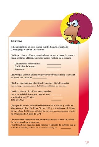 133
Cálculos
Si tu familia tiene un auto,calcula cuánto dióxido de carbono
(CO2) agrega al aire en una semana.
(1) Fíjate cuántos kilómetros anda el auto en una semana.Lo puedes
hacer anotando el kilometraje al principio y al final de la semana.
Km Principio de la Semana: _____________
Km Final de la Semana:		 _____________
Diferencia:			 _____________
(2) Averigua cuántos kilómetros por litro de bencina rinde tu auto:(Si
no sabes,usa 10 km/l) _____________
(3) Al ser quemado por el motor de un auto,1 litro de gasolina
produce aproximadamente 2,3 kilos de dióxido de carbono.
Divide el número de kilómetros recorridos
por la cantidad de litros que rinde el auto _________
y multiplica por 2,3 kilos _________
Total de CO2: _________
(Ejemplo:El auto se manejó 50 kilómetros en la semana y rinde 10
kilómetros por litro.Se divide 50 por el 10,y el resultado es 5.Si cada
litro produce 2,3 kilos de dióxido de carbono,en una semana el auto
ha producido 11,5 kilos de CO2)
(4) Si un árbol puede remover aproximadamente 11 kilos de dióxido
de carbono del aire en un año,
¿cuántos árboles necesitas para eliminar el dióxido de carbono que el
auto de la familia produce en ese mismo tiempo? _________
 