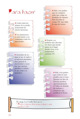 134
Para hacer
• Propón a tu
profesor que discutan
en clases qué puede
pasar en el lugar
donde vives, si la
temperatura
aumenta 4ºC.
• Pide a tus padres
que no compren
nada que venga en
bandejas de espuma.
Para hacerlas se
ocupa CFC que daña
la capa de ozono.
• Acuérdate de no
dejar la luz, la radio o
el televisor prendidos.
Para generar la
electricidad a veces
hay que quemar
petróleo o carbón,
lo que daña a la
atmósfera.
• Cuida todas las
plantas de tu jardín,
incluyendo las
menos hermosas.
• Un matamoscas
es más barato y no
contamina como los
insecticidas.
Decalogo de la famiIia Buenaonda.
7. Planta y riega un arbol porque protege el suelo
y purifica el aire.
• Pide a tus padres
que eviten lo más
posible usar el auto.
Quemar un litro de
bencina produce
aproximadamente
2,5 kilos de dióxido
de carbono y
sustancias que
acidifican la lluvia.
 