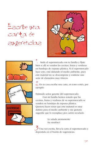 135
Anda al supermercado con tu familia y fíjate
bien si allí se venden las cecinas, frutas y verduras
en bandejas de espuma plástica. Si el supermercado
hace esto, está dañando el medio ambiente, pues
este material no se descompone y contiene una
serie de elementos muy tóxicos.
En tu casa escribe una carta, en tono cortés, por
ejemplo:
Estimado señor gerente del supermercado:
Con mi familia hemos notado que las
cecinas, frutas y verduras de su supermercado se
venden en bandejas de espuma plástica.
Quisiera hacer notar que este material es muy
dañino para el medio ambiente y me gustaría
sugerirle que lo reemplace por cartón reciclado.
Le saluda atentamente
(tu nombre)
Una vez escrita, lleva la carta al supermercado y
deposítala en el buzón de sugerencias.
Escribe una
carta de
sugerencias
1
2
3
 