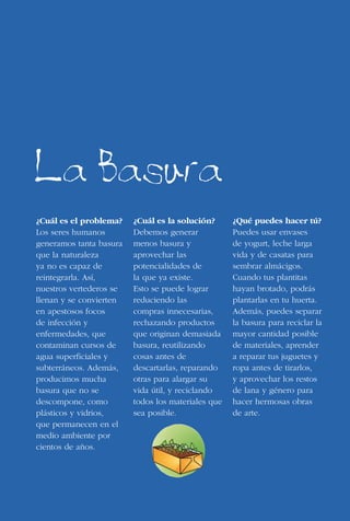 136
¿Cuál es el problema?
Los seres humanos
generamos tanta basura
que la naturaleza
ya no es capaz de
reintegrarla. Así,
nuestros vertederos se
llenan y se convierten
en apestosos focos
de infección y
enfermedades, que
contaminan cursos de
agua superficiales y
subterráneos. Además,
producimos mucha
basura que no se
descompone, como
plásticos y vidrios,
que permanecen en el
medio ambiente por
cientos de años.
¿Cuál es la solución?
Debemos generar
menos basura y
aprovechar las
potencialidades de
la que ya existe.
Esto se puede lograr
reduciendo las
compras innecesarias,
rechazando productos
que originan demasiada
basura, reutilizando
cosas antes de
descartarlas, reparando
otras para alargar su
vida útil, y reciclando
todos los materiales que
sea posible.
¿Qué puedes hacer tú?
Puedes usar envases
de yogurt, leche larga
vida y de casatas para
sembrar almácigos.
Cuando tus plantitas
hayan brotado, podrás
plantarlas en tu huerta.
Además, puedes separar
la basura para reciclar la
mayor cantidad posible
de materiales, aprender
a reparar tus juguetes y
ropa antes de tirarlos,
y aprovechar los restos
de lana y género para
hacer hermosas obras
de arte.
La Basura
 