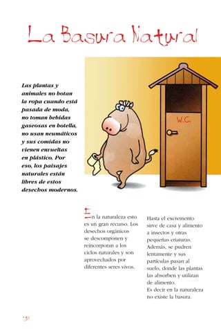 138
La Basura Natural
Las plantas y
animales no botan
la ropa cuando está
pasada de moda,
no toman bebidas
gaseosas en botella,
no usan neumáticos
y sus comidas no
vienen envueltas
en plástico. Por
eso, los paisajes
naturales están
libres de estos
desechos modernos.
En la naturaleza esto
es un gran recurso. Los
desechos orgánicos
se descomponen y
reincorporan a los
ciclos naturales y son
aprovechados por
diferentes seres vivos.
Hasta el excremento
sirve de casa y alimento
a insectos y otras
pequeñas criaturas.
Además, se pudren
lentamente y sus
partículas pasan al
suelo, donde las plantas
las absorben y utilizan
de alimento.
Es decir en la naturaleza
no existe la basura.
 