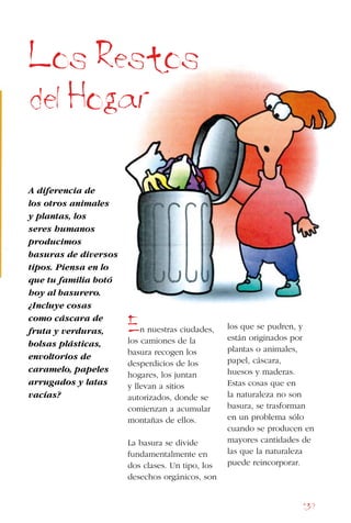 139
A diferencia de
los otros animales
y plantas, los
seres humanos
producimos
basuras de diversos
tipos. Piensa en lo
que tu familia botó
hoy al basurero.
¿Incluye cosas
como cáscara de
fruta y verduras,
bolsas plásticas,
envoltorios de
caramelo, papeles
arrugados y latas
vacías?
En nuestras ciudades,
los camiones de la
basura recogen los
desperdicios de los
hogares, los juntan
y llevan a sitios
autorizados, donde se
comienzan a acumular
montañas de ellos.
La basura se divide
fundamentalmente en
dos clases. Un tipo, los
desechos orgánicos, son
Los Restos
del Hogar
los que se pudren, y
están originados por
plantas o animales,
papel, cáscara,
huesos y maderas.
Estas cosas que en
la naturaleza no son
basura, se trasforman
en un problema sólo
cuando se producen en
mayores cantidades de
las que la naturaleza
puede reincorporar.
 