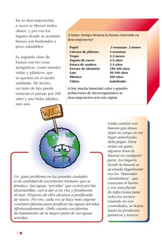 140
En su descomposición,
a veces se liberan malos
olores, y por eso los
lugares donde se acumula
basura son hediondos y
poco saludables.
La segunda clase de
basura son las cosas
inorgánicas, como metales,
vidrio y plásticos, que
se quedan en el medio
ambiente. De hecho,
un tarro de lata puede
ensuciar el paisaje por 100
años y una bolsa plástica
más aún.
¿Cuánto tiempo demora la basura enterrada en
descomponerse?
Papel 3 semanas- 2 meses
Cáscara de plátano 3 semanas
Trapo 2-3 meses
Zapato de cuero 3-5 años
Estaca de madera 2-3 años
Envase de aluminio 350-400 años
Lata 50-100 años
Plástico 500 años
Vidrio Indefinido
Si hay mucha humedad,calor y grandes
poblaciones de microorganismos,la
descomposición será más rápida.
Un gran problema en las grandes ciudades
es la cantidad de excremento humano que se
produce. Las aguas “servidas” que corren por las
alcantarillas, van a dar a los ríos y finalmente
al mar. Ninguno de ellos alcanza a purificarla
de nuevo. Por eso, cada vez se hace más urgente
construir plantas para purificar las aguas servidas.
Afortunadamente, Chile cuenta con plantas
de tratamiento de la mayor parte de sus aguas
servidas.
Cada camión con
basura que desea
dejar su carga en un
lugar autorizado,
debe pagar. Para
evitar ese gasto,
algunos tiran la
basura en cualquier
parte. Los lugares
donde la basura se
acumula ilegalmente
son los “basurales
clandestinos”, que
ensucian el barrio
y son una fuente
de infecciones para
todos los vecinos.
Cuando no son
controlados, se botan
hasta los productos
químicos y tóxicos.
 