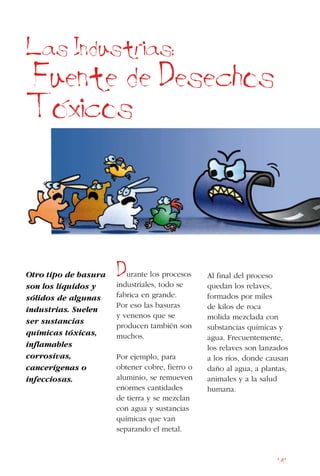 141
Otro tipo de basura
son los líquidos y
sólidos de algunas
industrias. Suelen
ser sustancias
químicas tóxicas,
inflamables
corrosivas,
cancerígenas o
infecciosas.
Durante los procesos
industriales, todo se
fabrica en grande.
Por eso las basuras
y venenos que se
producen también son
muchos.
Por ejemplo, para
obtener cobre, fierro o
aluminio, se remueven
enormes cantidades
de tierra y se mezclan
con agua y sustancias
químicas que van
separando el metal.
Al final del proceso
quedan los relaves,
formados por miles
de kilos de roca
molida mezclada con
substancias químicas y
agua. Frecuentemente,
los relaves son lanzados
a los ríos, donde causan
daño al agua, a plantas,
animales y a la salud
humana.
Las Industrias:
Fuente de Desechos
Toxicos
 