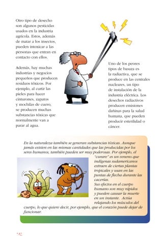 142
Otro tipo de desecho
son algunos pesticidas
usados en la industria
agrícola. Estos, además
de matar a los insectos,
pueden intoxicar a las
personas que entran en
contacto con ellos.
Además, hay muchas
industrias y negocios
pequeños que producen
residuos tóxicos. Por
ejemplo, al curtir las
pieles para hacer
cinturones, zapatos
y mochilas de cuero,
se producen muchas
substancias tóxicas que
normalmente van a
parar al agua.
Uno de los peores
tipos de basura es
la radiactiva, que se
produce en las centrales
nucleares, un tipo
de instalación de la
industria eléctrica. Los
desechos radiactivos
producen emisiones
dañinas para la salud
humana, que pueden
producir esterilidad o
cáncer.
En la naturaleza también se generan substancias tóxicas. Aunque
jamás existen en las mismas cantidades que las producidas por los
seres humanos, también pueden ser muy poderosas. Por ejemplo, el
“curare” es un veneno que
indígenas sudamericanos
extraen de ciertas plantas
tropicales y usan en las
puntas de flecha durante las
cacerías.
Sus efectos en el cuerpo
humano son muy rápidos
y pueden causar la muerte
en un instante. Actúa
relajando los músculos del
cuerpo, lo que quiere decir, por ejemplo, que el corazón puede dejar de
funcionar.
 