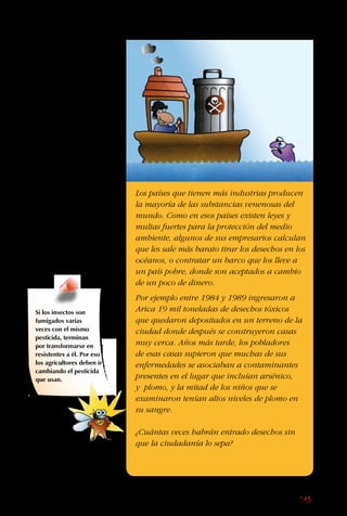 143
El problema con los
desechos radiactivos
es deshacerse de ellos
de forma segura, pues
siguen siendo tóxicos
por miles de años.
Aunque se pongan en
barriles y se entierren,
las filtraciones y
los accidentes son
comunes.
Aunque no es un
problema en Chile,
porque solo tenemos
instalaciones nucleares
para investigación, sí lo
es en Europa, Rusia y
Norteamérica.
Los países que tienen más industrias producen
la mayoría de las substancias venenosas del
mundo. Como en esos países existen leyes y
multas fuertes para la protección del medio
ambiente, algunos de sus empresarios calculan
que les sale más barato tirar los desechos en los
océanos, o contratar un barco que los lleve a
un país pobre, donde son aceptados a cambio
de un poco de dinero.
Por ejemplo entre 1984 y 1989 ingresaron a
Arica 19 mil toneladas de desechos tóxicos
que quedaron depositados en un terreno de la
ciudad donde después se construyeron casas
muy cerca. Años más tarde, los pobladores
de esas casas supieron que muchas de sus
enfermedades se asociaban a contaminantes
presentes en el lugar que incluían arsénico,
y plomo, y la mitad de los niños que se
examinaron tenían altos niveles de plomo en
su sangre.
¿Cuántas veces habrán entrado desechos sin
que la ciudadanía lo sepa?
Si los insectos son
fumigados varias
veces con el mismo
pesticida, terminan
por transformarse en
resistentes a él. Por eso
los agricultores deben ir
cambiando el pesticida
que usan.
 