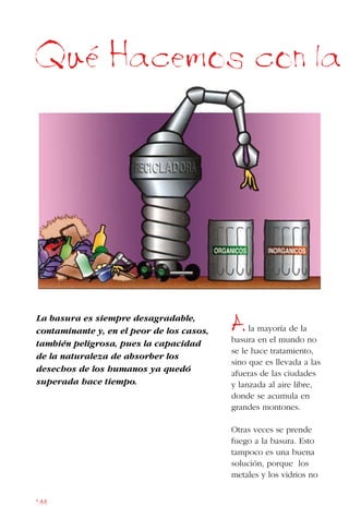 144
La basura es siempre desagradable,
contaminante y, en el peor de los casos,
también peligrosa, pues la capacidad
de la naturaleza de absorber los
desechos de los humanos ya quedó
superada hace tiempo.
Que Hacemos con la
Ala mayoría de la
basura en el mundo no
se le hace tratamiento,
sino que es llevada a las
afueras de las ciudades
y lanzada al aire libre,
donde se acumula en
grandes montones.
Otras veces se prende
fuego a la basura. Esto
tampoco es una buena
solución, porque los
metales y los vidrios no
 