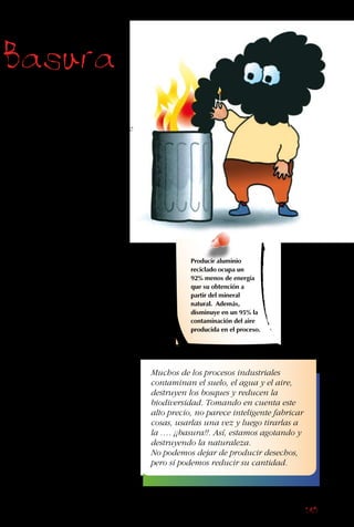 145
Basura
se queman, y los plásticos
liberan tóxicos que
acumulan la contaminación
del aire y ponen en peligro
la salud de las personas que
viven en el lugar.
Una alternativa mejor es el
relleno sanitario. En este
sistema se colocan capas
alternadas en un hoyo: 7
metros de basura tapados
por 1 metro de tierra. Así,
el mal olor del basural no
escapa a la superficie.
Mediante un sistema de
tubos, de los rellenos
se extrae el gas, que
se produce de la
descomposición del
material orgánico. Este gas
se vende para ser usado en
las cocinas y estufas de las
casas. El problema es que
el plástico, el vidrio y el
metal no se descomponen,
se acumulan, y quedan
en el relleno por cientos
de años. Por otra parte,
la basura compactada, a
menos de que sea tratada
adecuadamente, produce un
líquido que generalmente
tiene mal olor y contamina
las aguas subterráneas.
Producir aluminio
reciclado ocupa un
92% menos de energía
que su obtención a
partir del mineral
natural. Además,
disminuye en un 95% la
contaminación del aire
producida en el proceso.
Muchos de los procesos industriales
contaminan el suelo, el agua y el aire,
destruyen los bosques y reducen la
biodiversidad. Tomando en cuenta este
alto precio, no parece inteligente fabricar
cosas, usarlas una vez y luego tirarlas a
la …. ¡¡basura!!. Así, estamos agotando y
destruyendo la naturaleza.
No podemos dejar de producir desechos,
pero sí podemos reducir su cantidad.
 