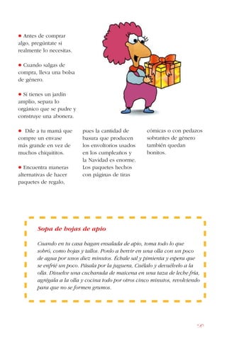147
• Antes de comprar
algo, pregúntate si
realmente lo necesitas.
• Cuando salgas de
compra, lleva una bolsa
de género.
• Si tienes un jardín
amplio, separa lo
orgánico que se pudre y
construye una abonera.
• Dile a tu mamá que
compre un envase
más grande en vez de
muchos chiquititos.
• Encuentra maneras
alternativas de hacer
paquetes de regalo,
Sopa de hojas de apio
Cuando en tu casa hagan ensalada de apio, toma todo lo que
sobró, como hojas y tallos. Ponlo a hervir en una olla con un poco
de agua por unos diez minutos. Échale sal y pimienta y espera que
se enfrié un poco. Pásala por la juguera, Cuélalo y devuélvelo a la
olla. Disuelve una cucharada de maicena en una taza de leche fría,
agrégala a la olla y cocina todo por otros cinco minutos, revolviendo
para que no se formen grumos.
pues la cantidad de
basura que producen
los envoltorios usados
en los cumpleaños y
la Navidad es enorme.
Los paquetes hechos
con páginas de tiras
cómicas o con pedazos
sobrantes de género
también quedan
bonitos.
 