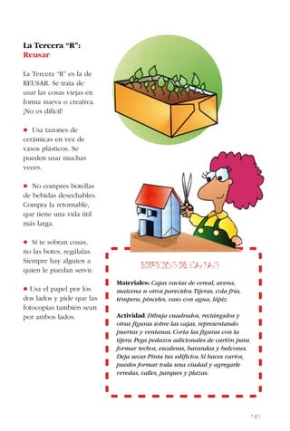149
La Tercera “R”:
Reusar
La Tercera “R” es la de
Reusar. Se trata de
usar las cosas viejas en
forma nueva o creativa.
¡No es difícil!
• Usa tazones de
cerámicas en vez de
vasos plásticos. Se
pueden usar muchas
veces.
• No compres botellas
de bebidas desechables.
Compra la retornable,
que tiene una vida útil
más larga.
• Si te sobran cosas,
no las botes, regálalas.
Siempre hay alguien a
quien le puedan servir.
• Usa el papel por los
dos lados y pide que las
fotocopias también sean
por ambos lados.
Edificios de Cajas
Materiales: Cajas vacías de cereal, avena,
maicena u otros parecidos.Tijeras, cola fría,
témpera, pinceles, vaso con agua, lápiz.
Actividad:Dibuja cuadrados, rectángulos y
otras figuras sobre las cajas, representando
puertas y ventanas.Corta las figuras con la
tijera.Pega pedazos adicionales de cartón para
formar techos, escaleras, barandas y balcones.
Deja secar.Pinta tus edificios.Si haces varios,
puedes formar toda una ciudad y agregarle
veredas, calles, parques y plazas.
 