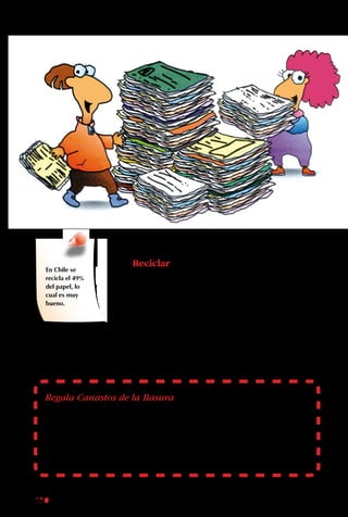 150
La Cuarta “R”
Reciclar
La Cuarta “R” es la de
Reciclar. Es más fácil
tirarlo todo que separar,
pero si uno se da el
trabajo y se organiza
bien el proceso, todo
se puede aprovechar.
La materia orgánica se
transforma en tierra
vegetal. Los otros
componentes de la
basura, como el vidrio,
el papel, los plásticos
o los metales, son
reprocesados y vueltos
a utilizar.
En Chile se
recicla el 49%
del papel, lo
cual es muy
bueno.
Regala Canastos de la Basura
Consigue cajas de cartón firmes y vacías en alguna botillería o
supermercado. Compra papel de regalo y fórralas. Pégales letreros que
digan “Diarios”, “Vidrio” o “Tarros”. Regala una colección completa a
tus padres, tíos y profesores. Con eso les será más fácil separar su basura.
 