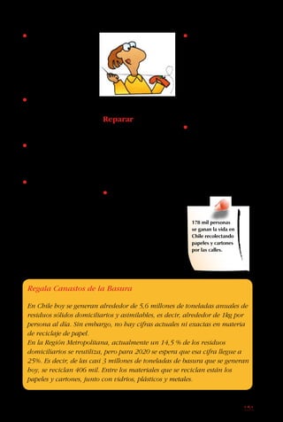 151
• Guarda las revistas
y periódicos viejos y
dónalos a una persona
o institución. Al ahorrar
papel estás salvando
árboles.
• Pide a tu profesor
de arte que hagan una
unidad especial con
elementos reciclados.
• Compra cuadernos
hechos con papel
reciclado.
• Junta las botellas
y envases de vidrio y
entrégalos al recolector
que pasa por tu casa.
La Quinta “R”
Reparar
Con solo un poquito de
trabajo, muchas cosas
rotas o estropeadas
pueden quedar casi
como nuevas.
• Evita comprar cosas
desechables, que no
se pueden arreglar una
vez que se estropean.
Compra cosas de buena
calidad que duran más,
y que se pueden usar
muchas veces.
178 mil personas
se ganan la vida en
Chile recolectando
papeles y cartones
por las calles.
• Si tus calcetines
están muy gastados,
no los botes. Es fácil
arreglarlos metiendo
una ampolleta en su
interior y reforzando
su tejido con una aguja
y lana de un color
semejante.
• Cada vez que un
“maestro” o tus padres
arreglen algo en el
hogar, mira atentamente
y pide que te expliquen
cómo lo hacen, para
que puedas hacerlo tú
después.
Regala Canastos de la Basura
En Chile hoy se generan alrededor de 5,6 millones de toneladas anuales de
residuos sólidos domiciliarios y asimilables, es decir, alrededor de 1kg por
persona al día. Sin embargo, no hay cifras actuales ni exactas en materia
de reciclaje de papel.
En la Región Metropolitana, actualmente un 14,5 % de los residuos
domiciliarios se reutiliza, pero para 2020 se espera que esa cifra llegue a
25%. Es decir, de las casi 3 millones de toneladas de basura que se generan
hoy, se reciclan 406 mil. Entre los materiales que se reciclan están los
papeles y cartones, junto con vidrios, plásticos y metales.
 