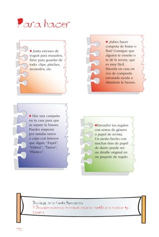 152
Para hacer
•Envuelve tus regalos
con restos de género
o papel de revista.
Un moño hecho con
muchas tiras de papel
de diario puede ser
un detalle original en
un paquete de regalo.
• ¿Sabes hacer
compota de frutas o
flan? Consigue que
alguien te enseñe o
te dé la receta, que
es muy fácil.
Hacerla en casa en
vez de comprarla
envasada ayuda a
disminuir la basura.
• Haz una campaña
en tu casa para que
se separe la basura.
Puedes empezar
por instalar tarros
o cajas con letreros
que digan: “Papel”,
“Vidrios”, “Tarros”,
“Plástico”.
• Junta envases de
yogurt para reusarlos,
Sirve para guardar de
todo: clips, pinches,
recuerdos, etc.
Decalogo de la familia Buenaonda.
8. Descubre maneras de reducir, reparar, reutiIizar o reciclar tu
basura
 