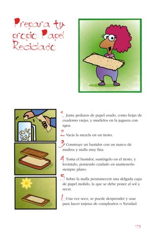 153
Junta pedazos de papel usado, como hojas de
cuaderno viejas, y muélelos en la juguera con
agua.
Vacía la mezcla en un tiesto.
Construye un bastidor con un marco de
madera y malla muy fina.
Toma el bastidor, sumérgelo en el tiesto, y
levántalo, poniendo cuidado en mantenerlo
siempre plano.
Sobre la malla permanecerá una delgada capa
de papel molido, la que se debe poner al sol a
secar.
Una vez seco, se puede desprender y usar
para hacer tarjetas de cumpleaños o Navidad.
Prepara tu
propio Papel
Reciclado
1
2
3
4
5
6
 