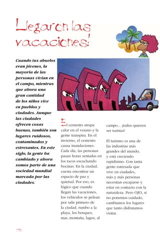 156
Cuando tus abuelos
eran jóvenes, la
mayoría de las
personas vivían en
el campo, mientras
que ahora una
gran cantidad
de los niños vive
en pueblos y
ciudades. Aunque
las ciudades
ofrecen cosas
buenas, también son
lugares ruidosos,
contaminados y
estresantes. En este
siglo, la gente ha
cambiado y ahora
somos parte de una
sociedad mundial
marcada por las
ciudades.
Llegaron las
vacaciones!
El cemento atrapa
calor en el verano y la
gente transpira. En el
invierno, el cemento
causa inundaciones.
Cada día, las personas
pasan horas sentadas en
los tacos escuchando
bocinas. En la ciudad,
cuesta encontrar un
espacio de paz y
quietud. Por eso, es
lógico que cuando
llegan las vacaciones,
los vehículos se pelean
por salir primero de
la ciudad, rumbo a la
playa, los bosques,
mar, montaña, lagos, al
campo... ¡todos quieren
ser turistas!
El turismo es una de
las industrias más
grandes del mundo,
y está creciendo
rapidísimo. Con tanta
gente estresada que
vive en ciudades,
más y más personas
necesitan escaparse y
estar en contacto con la
naturaleza. Pero OJO, si
no ponemos cuidado,
cambiamos los lugares
que tanto disfrutamos
visitar.
 