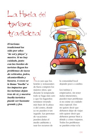 157
El turismo
tradicional ha
sido por años
“de sol y playa” y
masivo. Si no hay
cuidado, junto
con las hordas de
turistas llegan los
problemas de tacos
de vehículos, polvo,
alcantarillado y
basura. A veces se
le llama “huella” a
los impactos que
los turistas dejan
tras de sí, y nuestra
huella turística
puede ser bastante
grande y fea.
No es raro que los
hoteles y restaurantes
de fuera compren los
mejores sitios, que
durante la temporada
todo se haga más caro
y que los lugareños
terminen viviendo
más lejos de la playa
o del centro, donde
ya no pueden ir tan
seguido. Las personas
de vacaciones
pueden dañar el
medio ambiente y
usar los recursos de
la comunidad local
dejando poco a cambio.
Los turistas y
empresarios, sin tener
malas intenciones,
pueden traer problemas
si no existe un cuidado
muy especial. Eso
no quiere decir que
debamos dejar de viajar:
solo quiere decir que
debemos pensar bien a
dónde y cómo viajamos.
Todos los problemas
se pueden evitar si la
La Huella del
turismo
tradicional
 