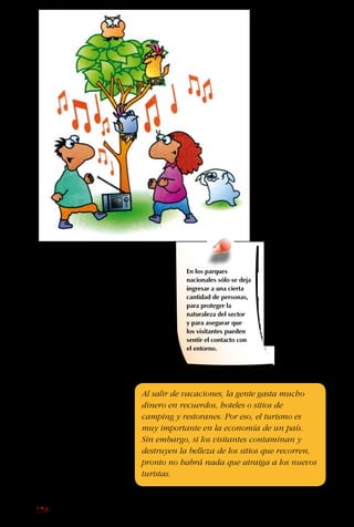 158
comunidad local y los
turistas tienen orgullo
por cuidar la belleza del
lugar, si hay reglas claras
y esfuerzos por cuidar.
Existe una nueva ola,
una nueva forma de
viajar que se llama el
“ecoturismo”. La ola está
formada por gente que
busca contacto con la
naturaleza y formas de
dejar huellas positivas,
siempre respetando y
ayudando a mejorar los
lugares a los que van.
¡Tú y tus padres también
pueden ser ecoturistas!
En los parques
nacionales sólo se deja
ingresar a una cierta
cantidad de personas,
para proteger la
naturaleza del sector
y para asegurar que
los visitantes pueden
sentir el contacto con
el entorno.
Al salir de vacaciones, la gente gasta mucho
dinero en recuerdos, hoteles o sitios de
camping y restoranes. Por eso, el turismo es
muy importante en la economía de un país.
Sin embargo, si los visitantes contaminan y
destruyen la belleza de los sitios que recorren,
pronto no habrá nada que atraiga a los nuevos
turistas.
 
