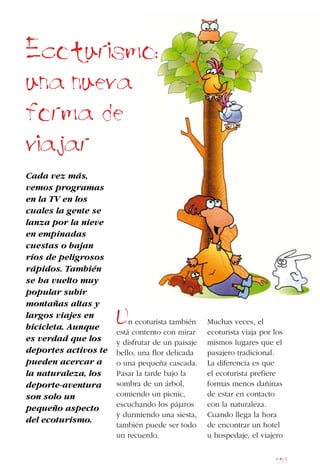 159
Ecoturismo:
una nueva
forma de
viajar
Cada vez más,
vemos programas
en la TV en los
cuales la gente se
lanza por la nieve
en empinadas
cuestas o bajan
ríos de peligrosos
rápidos. También
se ha vuelto muy
popular subir
montañas altas y
largos viajes en
bicicleta. Aunque
es verdad que los
deportes activos te
pueden acercar a
la naturaleza, los
deporte-aventura
son solo un
pequeño aspecto
del ecoturismo.
Un ecoturista también
está contento con mirar
y disfrutar de un paisaje
bello, una flor delicada
o una pequeña cascada.
Pasar la tarde bajo la
sombra de un árbol,
comiendo un picnic,
escuchando los pájaros
y durmiendo una siesta,
también puede ser todo
un recuerdo.
Muchas veces, el
ecoturista viaja por los
mismos lugares que el
pasajero tradicional.
La diferencia es que
el ecoturista prefiere
formas menos dañinas
de estar en contacto
con la naturaleza.
Cuando llega la hora
de encontrar un hotel
u hospedaje, el viajero
 