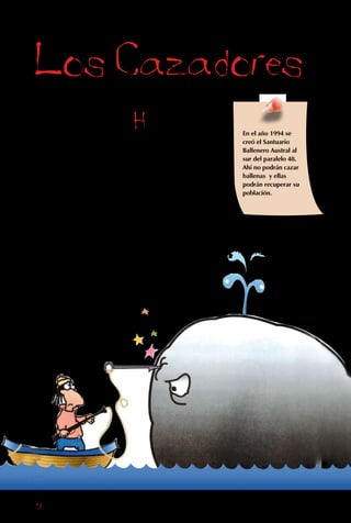 16
Los Cazadores
Todos los seres
humanos somos
responsables, en
distintas formas, de
la extinción de las
especies en Chile
y en el mundo. Un
ejemplo claro son
los cazadores.
Hay productos
animales que se pueden
vender muy caros.
Por ejemplo, a pesar
de que está prohibido
matar elefantes, todavía
hay personas que les
disparan para cortarles
los colmillos y hacer
objetos de marfil.
También, en el pasado,
se consideraba que
usar un abrigo de piel
era muy elegante,
muchas veces sin
saber que esta
provenía de un
En el año 1994 se
creó el Santuario
Ballenero Austral al
sur del paralelo 48.
Ahí no podrán cazar
ballenas y ellas
podrán recuperar su
población.
 
