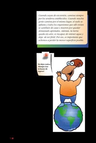 160
responsable elige
aquellos que separan su
basura y se esfuerzan
por ahorrar energía.
Idealmente, esos lugares
de alojamiento dan
un porcentaje de sus
ganancias a proyectos
de conservación.
Después de todo, es
justo que compensen
sus impactos negativos.
Cuando tus padres y
tú elijan con quién
alojan o a quién
compran sus productos,
fíjense también si hay
preocupación por
la cultura y trabajo
local. Las mejores
empresas contratan
gente del lugar, les
ofrecen posibilidades
de educación y
capacitación y
encuentran formas de
compartir las tradiciones
del lugar. Si tú eres
un buen ecoturista,
minimiza tu “huella”
negativa, asegurándote
de que el dinero que
gastas vaya, al menos
en parte, a proteger y
cuidar los lugares que
tanto te gustan.
Cuando vayas de excursión, camina siempre
por los senderos establecidos. Cuando mucha
gente camina por el mismo lugar, el suelo se
aplasta y todos los organismos que allí vivían
se cambian de casa o mueren por quedar
demasiado apretados. Además, la tierra
queda sin aire, es incapaz de retener agua y
deja de ser fértil. Por eso, es importante que
echemos a perder la menor superficie posible.
No dejes rastros.
¡Siempre trae
tu basura de
regreso!
 