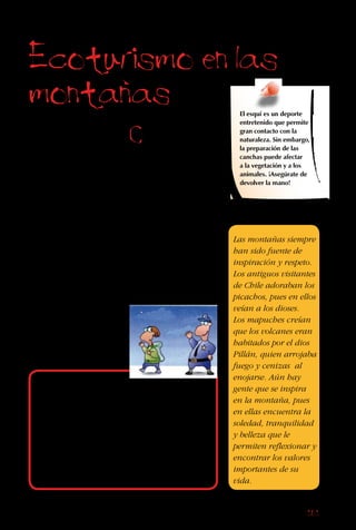 161
Ecoturismo en las
montanas
Las montañas
ofrecen
formaciones
extrañas, laderas
de colores y
burbujeantes
arroyos que caen
a través de la
vegetación nativa.
Es difícil olvidar
la emoción y el
desafío de subir
una montaña alta y
respirar hondo el
aire frío mientras
ves el mundo desde
arriba.
El esquí es un deporte
entretenido que permite
gran contacto con la
naturaleza. Sin embargo,
la preparación de las
canchas puede afectar
a la vegetación y a los
animales. ¡Asegúrate de
devolver la mano!
Las montañas siempre
han sido fuente de
inspiración y respeto.
Los antiguos visitantes
de Chile adoraban los
picachos, pues en ellos
veían a los dioses.
Los mapuches creían
que los volcanes eran
habitados por el dios
Pillán, quien arrojaba
fuego y cenizas al
enojarse. Aún hay
gente que se inspira
en la montaña, pues
en ellas encuentra la
soledad, tranquilidad
y belleza que le
permiten reflexionar y
encontrar los valores
importantes de su
vida.
Debes poner cuidado cuando viajes en las
montañas.Aunque los accidentes no suceden a
menudo, debes estar atento al riesgo de quedar
atrapado en una tormenta o avalancha.Para
el excursionista poco experimentado, también
es muy fácil perderse.Por eso, siempre avisa
a tu familia, carabineros y/o guardaparques
sobre la ruta que vas a tomar y tu fecha de
regreso.Si algo sucede, sabrán dónde buscar.
Cuando empiezas una
excursión o ascenso,
tu objetivo puede ser
llegar a la cumbre. Sin
embargo, todas las
montañas ofrecen más.
Precisamente porque
suelen ser lugares
fríos y empinados, en
las tierras altas vive
poca gente. También
acumulan nieve, la cual
se derrite lentamente
en el verano, goteando
 