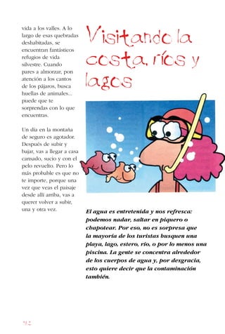 162
vida a los valles. A lo
largo de esas quebradas
deshabitadas, se
encuentran fantásticos
refugios de vida
silvestre. Cuando
pares a almorzar, pon
atención a los cantos
de los pájaros, busca
huellas de animales...
puede que te
sorprendas con lo que
encuentras.
Un día en la montaña
de seguro es agotador.
Después de subir y
bajar, vas a llegar a casa
cansado, sucio y con el
pelo revuelto. Pero lo
más probable es que no
te importe, porque una
vez que veas el paisaje
desde allí arriba, vas a
querer volver a subir,
una y otra vez. El agua es entretenida y nos refresca:
podemos nadar, saltar en piquero o
chapotear. Por eso, no es sorpresa que
la mayoría de los turistas busquen una
playa, lago, estero, río, o por lo menos una
piscina. La gente se concentra alrededor
de los cuerpos de agua y, por desgracia,
esto quiere decir que la contaminación
también.
Visitando la
costa, rios y
lagos
 