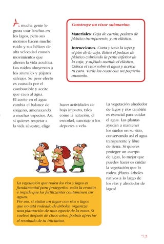 163
Amucha gente le
gusta usar lanchas en
los lagos, pero sus
motores hacen mucho
ruido y sus hélices de
alta velocidad causan
movimientos que
alteran la vida acuática.
Los ruidos ahuyentan a
los animales y pájaros
salvajes. Su peor efecto
es causado por el
combustible y aceite
que caen al agua.
El aceite en el agua
cambia el balance de
oxígeno, amenazando
a muchas especies. Así,
si quieres respetar a
la vida silvestre, elige
La vegetación que rodea los ríos y lagos es
fundamental para protegerlos, evita la erosión
e impide que los fertilizantes contaminen sus
aguas.
Por eso, si visitas un lugar con ríos o lagos
que no está rodeado de árboles, organiza
una plantación de una especie de la zona. Si
vuelves después de cinco años, podrás apreciar
el resultado de tu iniciativa.
Construye un visor submarino
Materiales: Caja de cartón, pedazo de
plástico transparente, y un elástico.
Intrucciones: Corta y saca la tapa y
el piso de la caja. Estira el pedazo de
plástico cubriendo la parte inferior de
la caja, y sujétalo usando el elástico.
Coloca el visor sobre el agua y acerca
tu cara. Verás las cosas con un pequeño
aumento.
hacer actividades de
bajo impacto, tales
como la natación, el
esnorkel, canotaje o los
deportes a vela.
La vegetación alrededor
de lagos y ríos también
es esencial para cuidar
el agua. Las plantas
ayudan a mantener
los suelos en su sitio,
conservando así el agua
transparente y libre
de tierra. Si quieres
proteger un cuerpo
de agua, lo mejor que
puedes hacer es cuidar
la vegetación que lo
rodea. ¡Planta árboles
nativos a lo largo de
los ríos y alrededor de
lagos!
 