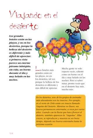 164
Viajando en el
desierto
Los grandes
hoteles están en las
playas, y no en los
desiertos, porque la
belleza del desierto
es diferente y más
difícil de apreciar:
a primera vista
parece un enorme
páramo inhóspito,
sin vida, un horno
durante el día y
muy helado en las
noches.
Mucha gente ve solo
espacio vacío, caliente
como un horno en el
día y muy helado en las
noches. Pero si sabes
mirar, pronto verás que
en el desierto hay más,
mucho más.
En los desiertos, uno de los grupos de animales
más abundantes son los insectos. Por ejemplo,
en el norte de Chile existe un insecto llamado
Vaquita del Desierto. Mientras no llueve, sus
huevos permanecen enterrados, a veces por varios
años. Cuando cae la lluvia que hace florecer el
desierto, también aparecen la “Vaquitas”. Ellas
crecen, se reproducen y mueren en un breve
tiempo, dejando sus huevos enterrados hasta la
próxima ocasión
los hoteles más
grandes están en
las playas, no en
los desiertos, tal vez
porque la belleza de los
desiertos es diferente y
más difícil de apreciar.
 