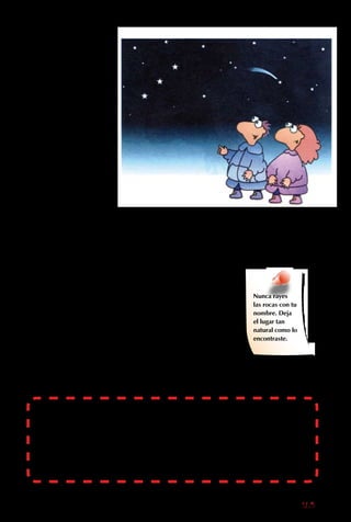 165
La vida en el desierto
es dura, así que los
pueblos son pocos
y distantes. Pero esa
misma soledad es
lo que hace de los
desiertos lugares
atractivos para el
ecoturismo, donde
no hay nadie entre la
naturaleza y tú.
La enorme variedad de
colores de las rocas y
laderas es sorprendente,
y no existe vegetación
que las cubra. Los tonos
de verde, morado,
amarillo, café y rojo se
mezclan en curiosos
diseños. Las rocas
son esculpidas por el
viento, creando arcos y
esculturas.
Nunca rayes
las rocas con tu
nombre. Deja
el lugar tan
natural como lo
encontraste.
Desierto Florido: muchas plantas de desierto tienen semillas que
duermen en la tierra por años, esperando unas gotas de agua. Cuando
finalmente llueve, todo el desierto florece por unas pocas semanas y se
producen semillas que duermen por años nuevamente
Además, las noches del
desierto están llenas de
magia, porque el aire
es tan transparente que
las estrellas se ven más
grandes y brillantes que
en cualquier otro lugar
del mundo. Así, cuando
estés en el desierto,
asegúrate de mirar
a las estrellas. Ponte
una chaqueta gruesa y
busca las Tres Marías y
la Cruz del Sur.
 