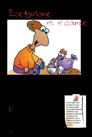 166
Otra forma de turismo es el agroturismo, o
estadía en casas de campo. Antiguamente, casi
todas las familias tenían sus propias gallinas
y huevos. Aunque ahora vivas en una ciudad,
al quedarte en una casa de campo tienes la
oportunidad de vivir tan cerca de las plantas
y los animales como era normal en los tiempos
del abuelo. En tus viajes, trata
de alojar en casas
de campo, donde
sean ambientalmente
cuidadosos, que
protejan la vegetación
a lo largo de las
quebradas y ríos, y
cultiven sus frutas y
verduras en forma
orgánica.
Ecoturismo
en el campo
Una de las ventajas
de las estadías en el
campo es que la gente
suele comer mucha
comida rica, porque los
animales y el huerto
están ahí mismo,
ofreciendo alimentos
frescos, sabrosos,
abundantes y baratos.
 