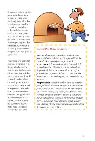 167
El campo es una opción
ideal para la gente a
la cual le gustan las
plantas y animales. En
la primavera puedes
ver cómo salen los
pollitos del cascarón,
o tal vez conseguirte
una mamadera y darle
de tomar a las ovejitas.
Puedes perseguir a los
chanchitos, ordeñar a
la vaca y cosechar tus
propias verduras para el
almuerzo.
Puedes salir a caminar
o andar a caballo y, si
tienes mucha suerte,
puede que incluso veas
cómo nace un potrillo
y aprende a caminar. El
ritmo de vida es lento
en los lugares rurales,
y a nadie le importa si
tu ropa está de moda
o no, porque toda se
ensucia por igual. Hay
más barro que en la
ciudad, y eso puede
no gustarle a todos,
pero para los niños
es entretenido, ¿no?
Receta: Pan Dulce de Huevo
La gente de campo generalmente tiene pan
fresco, caliente del horno. Aunque estés en la
ciudad, tú también puedes prepararlo.
Materiales: 2.5 tazas de harina integral. 2.5
tazas de harina blanca, 3 cucharadas de té
de polvos de hornear, 1 taza de azúcar flor, 1
pizca de sal, 3 yemas de huevo, 1 cucharada
de manteca, 1 taza de agua, un poco de leche y
azúcar.
Preparación: Mezclar ambos tipos de harina
y los polvos de hornear. Hacer una cavidad en
forma de corona. Verter dentro la azúcar flor,
sal, yemas, manteca y agua fría. Amasar bien.
Formar un gran “gusano” gordo, y cortar los
panes del tamaño deseado. Poner en la lata del
horno, y cuando estén a medio cocer, pintar
con azúcar y leche para que queden brillantes y
dorados una vez cocidos.
 