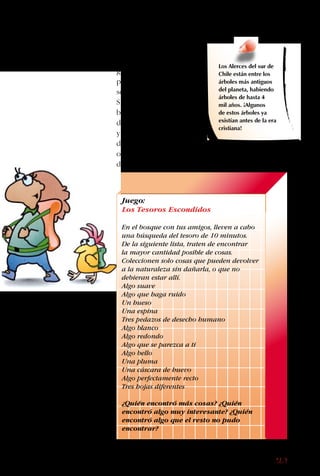 169
para comer y huecos
para la construcción
de nidos. Los coquitos
de las Palmas chilenas
alimentan a los
ratoncitos de cola de
pincel. A los zorros
chilotes les gusta comer
pequeños caracolitos de
mar y frutos del bosque,
además de roedores.
Aunque muchos
animales son tímidos,
si conoces lo que les
gusta comer y tienes un
poco de paciencia, no
son tan difíciles de ver.
Si además consideras la
belleza de los bosques
de Chile, con sus lagos
y volcanes, los bosques
del sur son una gran
opción para tu próximo
destino.
Los Alerces del sur de
Chile están entre los
árboles más antiguos
del planeta, habiendo
árboles de hasta 4
mil años. ¡Algunos
de estos árboles ya
existían antes de la era
cristiana!
Juego:
Los Tesoros Escondidos
En el bosque con tus amigos, lleven a cabo
una búsqueda del tesoro de 10 minutos.
De la siguiente lista, traten de encontrar
la mayor cantidad posible de cosas.
Coleccionen solo cosas que pueden devolver
a la naturaleza sin dañarla, o que no
debieran estar allí.
Algo suave
Algo que haga ruido
Un hueso
Una espina
Tres pedazos de desecho humano
Algo blanco
Algo redondo
Algo que se parezca a ti
Algo bello
Una pluma
Una cáscara de huevo
Algo perfectamente recto
Tres hojas diferentes
¿Quién encontró más cosas? ¿Quién
encontró algo muy interesante? ¿Quién
encontró algo que el resto no pudo
encontrar?
 