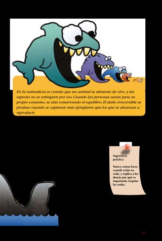 17
para hacer abrigos,
sino porque su carne y
aceite son muy valiosos.
Si cada persona dejara
de comprar productos
hechos a costa de
animales amenazados,
la gente ya no podría
ganar dinero con ellos y
dejaría de cazarlos.
En la naturaleza es común que un animal se alimente de otro, y las
especies no se extinguen por eso.Cuando las personas cazan para su
propio consumo, se está conservando el equilibro.El daño irreversible se
produce cuando se capturan más ejemplares que los que se alcanzan a
reproducir.
Sugerencia
práctica:
Nunca comas locos
cuando están en
veda, y explica a los
demás por qué es
importante respetar
las vedas.
animalito en extinción.
Entonces, los cazadores
persiguieron a los
animales con lindo
pelaje.
Hoy se cazan ballenas
a pesar de que algunas
especies de ellas están
en peligro de extinción.
A las ballenas no las
matan
 