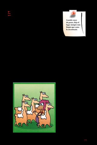 171
El ecoturismo,
además de no dañar,
intenta contribuir.
Muchos de los lugares
lejanos y remotos a los
cuales se dirigen los
ecoturistas suelen tener
poblaciones pobres.
Estas comunidades
a veces deben hacer
cosas que dañan a la
naturaleza (como cortar
un bosque completo
para leña) para poder
calentarse y cocinar.
Muchos de ellos ni
siquiera se dan cuenta
que lo que hacen no
es bueno, o si se dan
cuenta, no ven ninguna
alternativa. Los billetes
que trae el ecoturismo
pueden cambiar las
cosas para mejor.
Cuando la gente local
se da cuenta que
pueden ganarse la vida
cuidando la naturaleza y
a los turistas que vienen
a verla, la conservación
mejora. Por eso,
convence a tus papás
de alojar en pequeños
hospedajes de gente
local (no grandes
cadenas hoteleras
extranjeras), comprar
artesanías en vez de
recuerdos de plástico
importado y contratar a
Cuando vayas
de paseo, deja el
lugar siempre más
limpio que como
lo encontraste.
guías locales. Además,
si puedes, dona algo
de dinero o tiempo
a los proyectos de
conservación que
visites.
Sigue viajando, porque
es la mejor forma de
aprender. Pero cuando
estés conociendo tu
país y el mundo, sé
respetuoso y haz algo
bueno por el mundo y
la sociedad. Preocúpate
de hacer que tu “huella”
ecológica sea la menor
posible, y siempre
deja algo positivo tras
de tí. Tus pequeñas
decisiones diarias
son gran parte de la
solución.
 