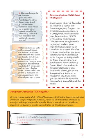 173
Decalogo de la familia Buenaonda.
9. Cuando vayas de paseo deja el lugar mas limpio que como lo
encontraste.
Reserva Costera Valdiviana
(X Región)
Se encuentra al sur de la ciudad
de Valdivia, y cuenta con
hermosas playas y bosques. Los
predios fueron comprados en
el 2003 por el Fondo Mundial
para la Naturaleza (WWF)
y The Nature Conservancy
(TNC) para ser transformados
en parque, dada la gran
importancia ecológica de la
cordillera de la costa. Estudios
recientes demuestran que gran
cantidad de la biodiversidad
de los bosques de la Región de
los Lagos se concentra en la
zona costera entre Valdivia y
Puerto Montt. Esto se debería
fundamentalmente a que,
durante la última glaciación,
la vegetación y la fauna se
refugiaron allí de los hielos
que afectaban a la depresión
intermedia y la cordillera de los
Andes.
• Haz una búsqueda
en Internet
para encontrar
“ecolodges” u otros
lugares ambiental
y culturalmente
sensibles a los cuales
va la gente. ¿Qué
tipo de actividades
ofrecen? ¿Cuáles son
sus esfuerzos por
cuidar el entorno
natural?
• Haz un diario de vida
o álbum con fotos de
tus últimas vacaciones.
Haz una lista de 5 cosas
que hiciste por el bien
de la naturaleza o la
comunidad, aunque sean
pequeñas. Haz también
una lista de 5 cosas que
pudiste haber hecho
mejor. Muéstrasela a tus
padres y explícales lo
que quieres hacer con
ellos el próximo verano.
Proyecto Pumalín (XI Región)
Es una reserva natural de 320 mil hectáreas, dedicada a preservar extensas
áreas del bosque templado húmedo, y una de las iniciativas privadas de
este tipo más importantes del mundo. Tiene zonas de picnic, senderos,
fogones y un pequeño campo demostrativo de prácticas agrícolas.
 