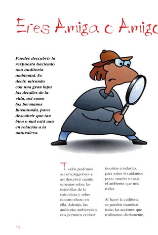 176
Eres Amiga o Amigo
Puedes descubrir la
respuesta haciendo
una auditoría
ambiental. Es
decir, mirando
con una gran lupa
los detalles de la
vida, así como
los hermanos
Buenaonda, para
descubrir que tan
bien o mal está uno
en relación a la
naturaleza.
Todos podemos
ser investigadores y
así descubrir cuánto
sabemos sobre las
maravillas de la
naturaleza y sobre
nuestro efecto en
ella. Además, las
auditorías ambientales
nos permiten evaluar
nuestras conductas,
para saber si cuidamos
poco, mucho o nada
el ambiente que nos
rodea.
Al hacer la auditoría,
se pueden examinar
todas las acciones que
realizamos diariamente,
 