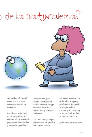 177
o de la naturaleza?
sea en la calle, en el
colegio, en la casa
o cuando vamos de
compras.
Para hacer más fácil
tu investigación, te
ofrecemos esta serie de
preguntas. Contéstalas
y después sigue las
indicaciones para
asignar puntaje; así
sabrás qué tan amiga
o amigo eres de la
naturaleza y el medio
ambiente.
Una vez que ya sepas
cómo estas tú, puedes
hacer esta misma
auditoría ambiental a
tu familia, amigos y
profesores. Te puede
servir para darte
cuenta qué cosas hay
por enseñarles a las
personas mayores.
¡Adelante, investigador!
 