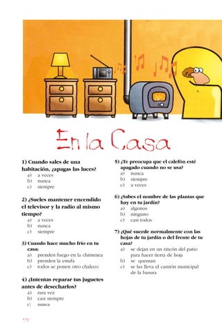178
1) Cuando sales de una
habitación, ¿apagas las luces?
a) a veces
b) nunca
c) siempre
2) ¿Sueles mantener encendido
el televisor y la radio al mismo
tiempo?
a) a veces
b) nunca
c) siempre
3) Cuando hace mucho frío en tu
casa:
a) prenden fuego en la chimenea
b) prenden la estufa
c) todos se ponen otro chaleco
4) ¿Intentas reparar tus juguetes
antes de desecharlos?
a) rara vez
b) casi siempre
c) nunca
5) ¿Te preocupa que el calefón esté
apagado cuando no se usa?
a) nunca
b) siempre
c) a veces
6) ¿Sabes el nombre de las plantas que
hay en tu jardín?
a) algunos
b) ninguno
c) casi todos
7) ¿Qué sucede normalmente con las
hojas de tu jardín o del frente de tu
casa?
a) se dejan en un rincón del patio
para hacer tierra de hoja
b) se queman
c) se las lleva el camión municipal
de la basura
En la Casa
 
