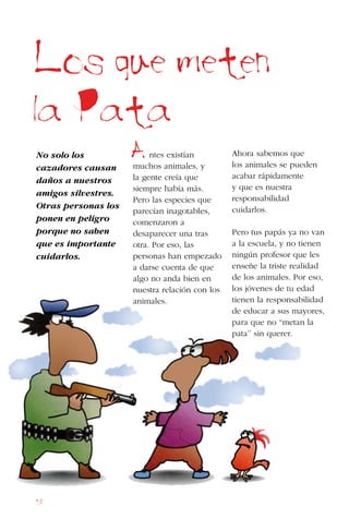 18
Los que meten
la Pata
A
No solo los
cazadores causan
daños a nuestros
amigos silvestres.
Otras personas los
ponen en peligro
porque no saben
que es importante
cuidarlos.
ntes existían
muchos animales, y
la gente creía que
siempre había más.
Pero las especies que
parecían inagotables,
comenzaron a
desaparecer una tras
otra. Por eso, las
personas han empezado
a darse cuenta de que
algo no anda bien en
nuestra relación con los
animales.
Ahora sabemos que
los animales se pueden
acabar rápidamente
y que es nuestra
responsabilidad
cuidarlos.
Pero tus papás ya no van
a la escuela, y no tienen
ningún profesor que les
enseñe la triste realidad
de los animales. Por eso,
los jóvenes de tu edad
tienen la responsabilidad
de educar a sus mayores,
para que no “metan la
pata’’ sin querer.
 
