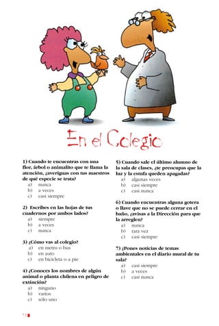 180
1) Cuando te encuentras con una
flor, árbol o animalito que te llama la
atención, ¿averiguas con tus maestros
de qué especie se trata?
a) nunca
b) a veces
c) casi siempre
2) Escribes en las hojas de tus
cuadernos por ambos lados?
a) siempre
b) a veces
c) nunca
3) ¿Cómo vas al colegio?
a) en metro o bus
b) en auto
c) en bicicleta o a pie
4) ¿Conoces los nombres de algún
animal o planta chilena en peligro de
extinción?
a) ninguno
b) varios
c) sólo uno
5) Cuando sale el último alumno de
la sala de clases, ¿te preocupas que la
luz y la estufa queden apagadas?
a) algunas veces
b) casi siempre
c) casi nunca
6) Cuando encuentras alguna gotera
o llave que no se puede cerrar en el
baño, ¿avisas a la Dirección para que
la arreglen?
a) nunca
b) rara vez
c) casi siempre
7) ¿Pones noticias de temas
ambientales en el diario mural de tu
sala?
a) casi siempre
b) a veces
c) casi nunca
En el Colegio
 