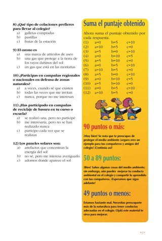 181
8) ¿Qué tipo de colaciones prefieres
para llevar al colegio?
a) galletas compradas
b) pastillas
c) frutas de la estación
9) El ozono es
a) una marca de artículos de aseo
b) una gas que protege a la tierra de
los rayos dañinos del sol
c) un gas que está en las montañas
10) ¿Participas en campañas regionales
o nacionales en defensa de zonas
naturales?
a) a veces, cuando sé que existen
b) todas las veces que me invitan
c) nunca, porque no me interesan
11) ¿Has participado en campañas
de reciclaje de basura en tu curso o
escuela?
a) se realizó una, pero no participé
b) me interesaría, pero no se han
		 realizado nunca
c) participo cada vez que se 		
realizan
12) Los paneles solares son:
a) 		 artefactos que concentran la
energía del sol
b) no sé, pero me interesa averiguarlo
c) 		 adornos donde aparece el sol
Suma el puntaje obtenido
Ahora suma el puntaje obtenido por
cada respuesta.
(1) a=0 b=5 c=10
(2) a=10 b=5 c=0
(3) a=5 b=0 c=10
(4) a=0 b=10 c=5
(5) a=5 b=10 c=0
(6) a=0 b=5 c=10
(7) a=10 b=5 c=0
(8) a=5 b=0 c=10
(9) a=0 b=10 c=5
(10) a=5 b=10 c=0
(11) a=0 b=5 c=10
(12) a=10 b=5 c=0
90 puntos o más:
¡Muy bien! Se nota que te preocupas de
proteger el medio ambiente ¡seguro eres un
ejemplo para tus compañeros y amigos del
colegio! ¡Continúa así!
50 a 89 puntos:
¡Bien! Sabes algunas cosas del medio ambiente;
sin embargo, aún puedes mejorar tu conducta
ambiental en el colegio y compartir lo aprendido
con tus compañeros. ¡Esperamos que sigas
adelante!
49 puntos o menos:
Estamos bastante mal. Necesitas preocuparte
más de la naturaleza para tener conductas
adecuadas en el colegio. Ojalá este material te
sirva para mejorar.
 